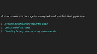 Most socket reconstructive surgeries are required to address the following problems:
1. A volume deﬁcit following loss of the globe
2. Contracture of the socket
3. Orbital implant exposure, extrusion, and malposition
 