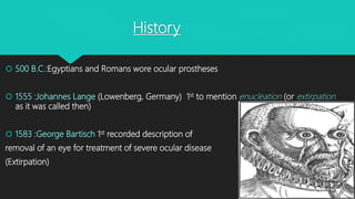 History
 500 B.C.:Egyptians and Romans wore ocular prostheses
 1555 :Johannes Lange (Lowenberg, Germany) 1st to mention enucleation (or extirpation
as it was called then)
 1583 :George Bartisch 1st recorded description of
removal of an eye for treatment of severe ocular disease
(Extirpation)
 