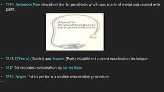 • 1579 :Ambroise Pare described the 1st prosthesis which was made of metal and coated with
paint .
• 1841: O’Ferrall (Dublin) and Bonnet (Paris) established current enucleation technique
• 1817 :1st recorded evisceration by James Bear
• 1874: Noyes -1st to perform a routine evisceration procedure
•
 
