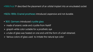1886:Frost 1st described the placement of an orbital implant into an enucleated socket
1820s-1890s :Enamel prostheses introduced ;expensive and not durable.
 1835 :Germans introduced cryolite glass
 made of arsenic oxide and cryolite from NaAlF
 grayish-white color suitable for a prosthetic eye
 a tube of glass was heated on one end until the form of a ball obtained.
 Various colors of glass used to imitate the natural eye color
 