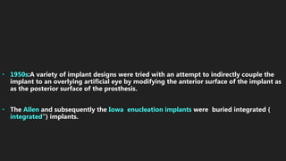 • 1950s:A variety of implant designs were tried with an attempt to indirectly couple the
implant to an overlying artificial eye by modifying the anterior surface of the implant as
as the posterior surface of the prosthesis.
• The Allen and subsequently the Iowa enucleation implants were buried integrated (
integrated”) implants.
 