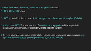  1950s and 1960s :Troutman, Uribe, Iliff - magnetic implants
 1987 :Universal implant
 1989:spherical implants made of silicone, glass, or polymethylmethacrylate (PMMA)
 mid- to late 1980s The introduction of coralline hydroxyapatite orbital implants in
enucleation, evisceration, or secondary orbital implant surgery
 Several other porous implant materials have since been introduced as alternatives (e.g.
synthetic hydroxyapatite, porous polyethylene, aluminum oxide).
 