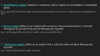  Anophthalmic implant: Material or substance used to replace an enucleated or eviscerated
globe
(e.g. polymethylmethacrylate, silicone,hydroxyapatite, aluminum oxide, porous polyethylene,
etc.)
 Porous implant: Refers to an implant with numerous interconnected pores or channels
throughout its structure that permit fibrovascular ingrowth
(e.g. hydroxyapatite, aluminum oxide, porous polyethylene)
 Nonporous implant: Refers to an implant that is solid and does not allow fibrovascular
ingrowth
(e.g. polymethylmethacrylate, silicone)
 
