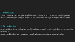  Buried implant:
an implant that has been placed within the anophthalmic socket with an overlying closed,
smooth, uninterrupted conjunctival surface completely covering the anophthalmic implant
 Exposed implant:
an implant that does not have an overlying closed, smooth, uninterrupted surface completely
covering it.
An exposed implant is an unwanted complication postoperatively with any implant
 