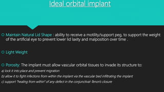 Ideal orbital implant
 Maintain Natural Lid Shape : ability to receive a motility/support peg, to support the weight
of the artificial eye to prevent lower lid laxity and malposition over time .
 Light Weight
 Porosity: The implant must allow vascular orbital tissues to invade its structure to:
a) lock it into place and prevent migration
b) allow it to fight infections from within the implant via the vascular bed infiltrating the implant
c) support "healing from within" of any defect in the conjunctival-Tenon's closure
 