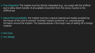  True Integration The implant must be directly integrated (e.g., via a peg) with the artificial
eye to allow direct transfer of all available movement from the rectus muscles to the
artificial eye
 Natural Biocompatibility: the implant must be a natural material and readily accepted by
the tissues of the orbit to prevent "synthetic implant syndrome" i.e., pseudocapsule
formation around the implant. This pseudocapsule is the body's way of walling off a foreign
material
 Non toxic
 non allergic
 