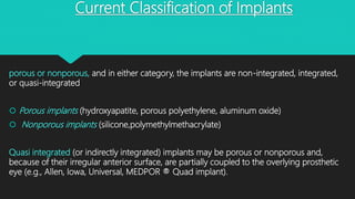 Current Classification of Implants
porous or nonporous, and in either category, the implants are non-integrated, integrated,
or quasi-integrated
 Porous implants (hydroxyapatite, porous polyethylene, aluminum oxide)
 Nonporous implants (silicone,polymethylmethacrylate)
Quasi integrated (or indirectly integrated) implants may be porous or nonporous and,
because of their irregular anterior surface, are partially coupled to the overlying prosthetic
eye (e.g., Allen, Iowa, Universal, MEDPOR ® Quad implant).
 