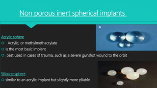 Acrylic sphere
 Acrylic, or methylmethacrylate
 is the most basic implant
 best used in cases of trauma, such as a severe gunshot wound to the orbit
Silicone sphere
 similar to an acrylic implant but slightly more pliable.
Non porous inert spherical implants
 