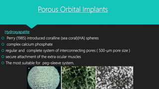 Porous Orbital Implants
Hydroxyapatite
 Perry (1985) introduced coralline (sea coral)(HA) spheres
 complex calcium phosphate
 regular and complete system of interconnecting pores ( 500-µm pore size )
 secure attachment of the extra ocular muscles
 The most suitable for peg–sleeve system.
 