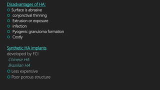Disadvantages of HA:
 Surface is abrasive
 conjonctival thinning
 Extrusion or exposure
 infection
 Pyogenic granuloma formation
 Costly
Synthetic HA implants
developed by FCI
Chinese HA
Brazilian HA
 Less expensive
 Poor porous structure
 