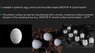  available in spherical, egg, conical, and mounded shapes (MEDPOR ® Quad implant)
 The anterior surface can also be manufactured with a smooth, nonporous surface to prevent
abrasion of the overlying tissue (e.g., MEDPOR ® smooth surface tunnel implant – SST™.
 