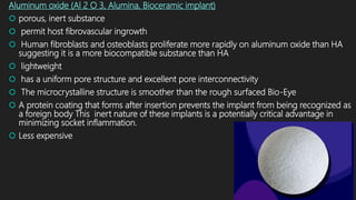 Aluminum oxide (Al 2 O 3, Alumina, Bioceramic implant)
 porous, inert substance
 permit host fibrovascular ingrowth
 Human fibroblasts and osteoblasts proliferate more rapidly on aluminum oxide than HA
suggesting it is a more biocompatible substance than HA
 lightweight
 has a uniform pore structure and excellent pore interconnectivity
 The microcrystalline structure is smoother than the rough surfaced Bio-Eye
 A protein coating that forms after insertion prevents the implant from being recognized as
a foreign body This inert nature of these implants is a potentially critical advantage in
minimizing socket inflammation.
 Less expensive
 