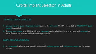 Orbital Implant Selection in Adults
BETWEEN 15 AND 65 YEARS OLD
 porous implant -quasi-integrated implant such as the Universal (PMMA – mounded) or MEDPOR ® Quad
implant (mounded)
 A nonporous sphere (e.g., PMMA, silicone), wrapped, centered within the muscle cone, and attached to
each of the rectus muscles and inferior oblique muscle,
SEVENTH DECADE OR BEYOND
 A nonporous implant simply placed into the orbit, without a wrap and without connection to the rectus
muscles
 