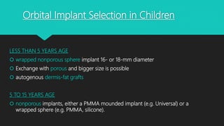 Orbital Implant Selection in Children
LESS THAN 5 YEARS AGE
 wrapped nonporous sphere implant 16- or 18-mm diameter
 Exchange with porous and bigger size is possible
 autogenous dermis-fat grafts
5 TO 15 YEARS AGE
 nonporous implants, either a PMMA mounded implant (e.g. Universal) or a
wrapped sphere (e.g. PMMA, silicone).
 