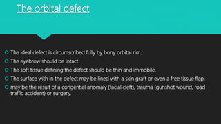 The orbital defect
 The ideal defect is circumscribed fully by bony orbital rim.
 The eyebrow should be intact.
 The soft tissue defining the defect should be thin and immobile.
 The surface with in the defect may be lined with a skin graft or even a free tissue flap.
 may be the result of a congential anomaly (facial cleft), trauma (gunshot wound, road
traffic accident) or surgery.
 