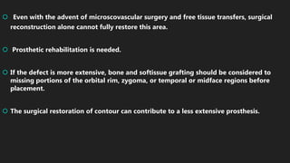  Even with the advent of microscovascular surgery and free tissue transfers, surgical
reconstruction alone cannot fully restore this area.
 Prosthetic rehabilitation is needed.
 If the defect is more extensive, bone and softissue grafting should be considered to
missing portions of the orbital rim, zygoma, or temporal or midface regions before
placement.
 The surgical restoration of contour can contribute to a less extensive prosthesis.
 