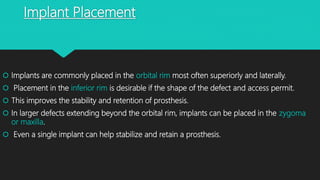 Implant Placement
 Implants are commonly placed in the orbital rim most often superiorly and laterally.
 Placement in the inferior rim is desirable if the shape of the defect and access permit.
 This improves the stability and retention of prosthesis.
 In larger defects extending beyond the orbital rim, implants can be placed in the zygoma
or maxilla.
 Even a single implant can help stabilize and retain a prosthesis.
 