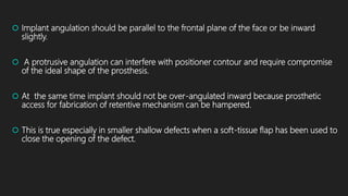  Implant angulation should be parallel to the frontal plane of the face or be inward
slightly.
 A protrusive angulation can interfere with positioner contour and require compromise
of the ideal shape of the prosthesis.
 At the same time implant should not be over-angulated inward because prosthetic
access for fabrication of retentive mechanism can be hampered.
 This is true especially in smaller shallow defects when a soft-tissue flap has been used to
close the opening of the defect.
 