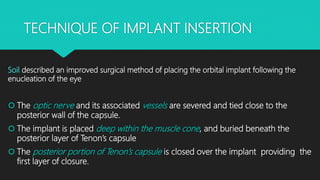 TECHNIQUE OF IMPLANT INSERTION
Soil described an improved surgical method of placing the orbital implant following the
enucleation of the eye
 The optic nerve and its associated vessels are severed and tied close to the
posterior wall of the capsule.
 The implant is placed deep within the muscle cone, and buried beneath the
posterior layer of Tenon’s capsule
 The posterior portion of Tenon’s capsule is closed over the implant providing the
first layer of closure.
 