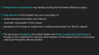  Postoperative complications may develop during the first weeks following surgery.
 Early extrusion of the implant may occur secondary to
 orbital hematoma formation and infection
 traumatic manipulation of the tissues
 placement of too large an implant thus creating excess tension on Tenon’s capsule
 The technique of wrapping the orbital implant with fresh or preserved scleral tissue is
thought to be a deterrent for extrusion and migration of the implant and it is a technique
used quite frequently with enucleation
 