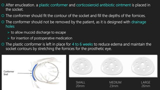  After enucleation. a plastic conformer and corticosieroid antibiotic ointment is placed in
the socket.
 The conformer should fit the contour of the socket and fill the depths of the fornices.
 The conformer should not be removed by the patient, as it is designed with drainage
holes
 to allow mucoid discharge to escape
 for insertion of postoperative medication
 The plastic conformer is left in place for 4 to 6 weeks to reduce edema and maintain the
socket contours by stretching the fornices for the prosthetic eye.
SMALL MEDIUM LARGE
20mm 23mm 26mm
 