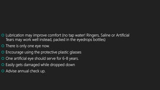  Lubrication may improve comfort (no tap water! Ringers, Saline or Artificial
Tears may work well instead, packed in the eyedrops bottles)
 There is only one eye now.
 Encourage using the protective plastic glasses
 One artificial eye should serve for 6-8 years.
 Easily gets damaged while dropped down
 Advise annual check up.
 