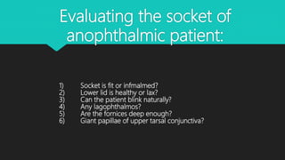 Evaluating the socket of
anophthalmic patient:
1) Socket is fit or infmalmed?
2) Lower lid is healthy or lax?
3) Can the patient blink naturally?
4) Any lagophthalmos?
5) Are the fornices deep enough?
6) Giant papillae of upper tarsal conjunctiva?
 