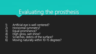 Evaluating the prosthesis
1) Artificial eye is well centered?
2) Horizontal symmetry?
3) Equal prominence?
4) High gloss, wet shine?
5) Scratches, debris of the surface?
6) Moving naturally within 10-15 degrees?
 