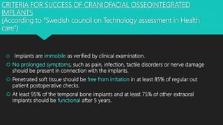 CRITERIA FOR SUCCESS OF CRANIOFACIAL OSSEOINTEGRATED
IMPLANTS
(According to “Swedish council on Technology assessment in Health
care”)
 Implants are immobile as verified by clinical examination.
 No prolonged symptoms, such as pain, infection, tactile disorders or nerve damage
should be present in connection with the implants.
 Penetrated soft tissue should be free from irritation in at least 85% of regular out
patient postoperative checks.
 At least 95% of the temporal bone implants and at least 75% of other extraoral
implants should be functional after 5 years.
 
