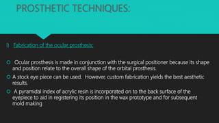 PROSTHETIC TECHNIQUES:
I) Fabrication of the ocular prosthesis:
 Ocular prosthesis is made in conjunction with the surgical positioner because its shape
and position relate to the overall shape of the orbital prosthesis.
 A stock eye piece can be used. However, custom fabrication yields the best aesthetic
results.
 A pyramidal index of acrylic resin is incorporated on to the back surface of the
eyepiece to aid in registering its position in the wax prototype and for subsequent
mold making
 