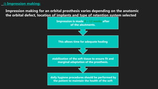 II) Impression making:
Impression making for an orbital prosthesis varies depending on the anatomic
the orbital defect, location of implants and type of retention system selected
daily hygiene procedures should be performed by
the patient to maintain the health of the soft
stabilization of the soft tissue to ensure fit and
marginal adaptation of the prosthesis.
This allows time for adequate healing
Impression is made 8 – 12 weeks after
of the abutments.
 