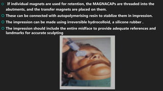  If individual magnets are used for retention, the MAGNACAPs are threaded into the
abutments, and the transfer magnets are placed on them.
 These can be connected with autopolymerising resin to stablize them in impression.
 The impression can be made using irreversible hydrocolloid, a silicone rubber .
 The impression should include the entire midface to provide adequate references and
landmarks for accurate sculpting
 
