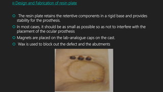 III Design and Fabrication of resin plate
 The resin plate retains the retentive components in a rigid base and provides
stability for the prosthesis.
 In most cases, it should be as small as possible so as not to interfere with the
placement of the ocular prosthesis
 Magnets are placed on the lab-analogue caps on the cast.
 Wax is used to block out the defect and the abutments
 