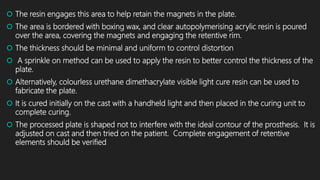  The resin engages this area to help retain the magnets in the plate.
 The area is bordered with boxing wax, and clear autopolymerising acrylic resin is poured
over the area, covering the magnets and engaging the retentive rim.
 The thickness should be minimal and uniform to control distortion
 A sprinkle on method can be used to apply the resin to better control the thickness of the
plate.
 Alternatively, colourless urethane dimethacrylate visible light cure resin can be used to
fabricate the plate.
 It is cured initially on the cast with a handheld light and then placed in the curing unit to
complete curing.
 The processed plate is shaped not to interfere with the ideal contour of the prosthesis. It is
adjusted on cast and then tried on the patient. Complete engagement of retentive
elements should be verified
 