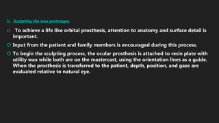 IV Sculpting the wax prototype:
 To achieve a life like orbital prosthesis, attention to anatomy and surface detail is
important.
 Input from the patient and family members is encouraged during this process.
 To begin the sculpting process, the ocular prosthesis is attached to resin plate with
utility wax while both are on the mastercast, using the orientation lines as a guide.
When the prosthesis is transferred to the patient, depth, position, and gaze are
evaluated relative to natural eye.
 
