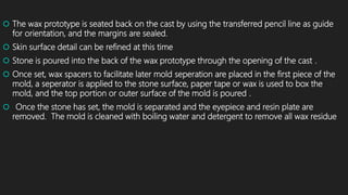  The wax prototype is seated back on the cast by using the transferred pencil line as guide
for orientation, and the margins are sealed.
 Skin surface detail can be refined at this time
 Stone is poured into the back of the wax prototype through the opening of the cast .
 Once set, wax spacers to facilitate later mold seperation are placed in the first piece of the
mold, a seperator is applied to the stone surface, paper tape or wax is used to box the
mold, and the top portion or outer surface of the mold is poured .
 Once the stone has set, the mold is separated and the eyepiece and resin plate are
removed. The mold is cleaned with boiling water and detergent to remove all wax residue
 