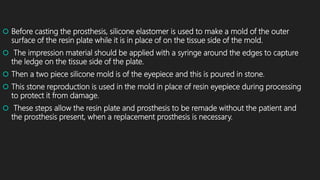  Before casting the prosthesis, silicone elastomer is used to make a mold of the outer
surface of the resin plate while it is in place of on the tissue side of the mold.
 The impression material should be applied with a syringe around the edges to capture
the ledge on the tissue side of the plate.
 Then a two piece silicone mold is of the eyepiece and this is poured in stone.
 This stone reproduction is used in the mold in place of resin eyepiece during processing
to protect it from damage.
 These steps allow the resin plate and prosthesis to be remade without the patient and
the prosthesis present, when a replacement prosthesis is necessary.
 