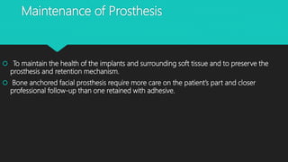 Maintenance of Prosthesis
 To maintain the health of the implants and surrounding soft tissue and to preserve the
prosthesis and retention mechanism.
 Bone anchored facial prosthesis require more care on the patient’s part and closer
professional follow-up than one retained with adhesive.
 