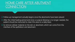 HOME CARE AFTER ABUTMENT
CONNECTION
 Follow up management actually begins once the abutments have been placed.
 After the initial healing period and once a surgical dressing is no longer needed, the
patient should be instructed to clean this area on a daily basis
 to remove cellular material on the skin or abutment, which can come from the
interface of the epithelium and abutment.
 