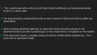  This is performed with a soft, end tuft nylon bristle toothbrush, an interproximal dental
brush or a cotton swab.
 The area should be moistened first with an even mixture of H2O2 and H2O to soften any
dried debris
 When checking abutment tightness, an abutment clamp should be placed on the
abutment body to provide countertorque so that undue force is not placed on the implant.
 If the abutment loosens, complete seating should be verified before retightening. This is
done with an abutment holder.
 