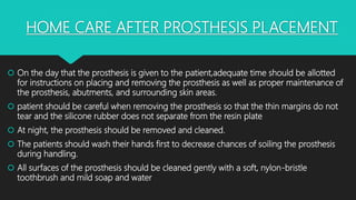 HOME CARE AFTER PROSTHESIS PLACEMENT
 On the day that the prosthesis is given to the patient,adequate time should be allotted
for instructions on placing and removing the prosthesis as well as proper maintenance of
the prosthesis, abutments, and surrounding skin areas.
 patient should be careful when removing the prosthesis so that the thin margins do not
tear and the silicone rubber does not separate from the resin plate
 At night, the prosthesis should be removed and cleaned.
 The patients should wash their hands first to decrease chances of soiling the prosthesis
during handling.
 All surfaces of the prosthesis should be cleaned gently with a soft, nylon-bristle
toothbrush and mild soap and water
 