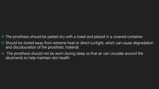  The prosthesis should be patted dry with a towel and placed in a covered container.
 Should be stored away from extreme heat or direct sunlight, which can cause degradation
and discolouration of the prosthetic material.
 The prosthesis should not be worn during sleep so that air can circulate around the
abutments to help maintain skin health
 