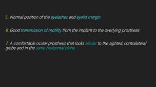 5. Normal position of the eyelashes and eyelid margin
6. Good transmission of motility from the implant to the overlying prosthesis
7. A comfortable ocular prosthesis that looks similar to the sighted, contralateral
globe and in the same horizontal plane
 