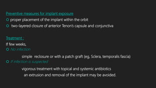 Preventive measures for implant exposure
 proper placement of the implant within the orbit
 two-layered closure of anterior Tenon’s capsule and conjunctiva
Treatment :
If few weeks,
 No infection
simple reclosure or with a patch graft (eg, Sclera, temporalis fascia)
 If infection is suspected
vigorous treatment with topical and systemic antibiotics
an extrusion and removal of the implant may be avoided.
 
