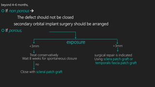 beyond 4–6 months,
 If non porous 
The defect should not be closed
secondary orbital implant surgery should be arranged
 If porous,
exposure
<3mm >3mm
Treat conservatively
Wait 8 weeks for spontaneous closure
no
Close with scleral patch graft
surgical repair is indicated
Using sclera patch graft or
temporalis fascia patch graft
 