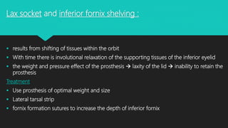 Lax socket and inferior fornix shelving :
 results from shifting of tissues within the orbit
 With time there is involutional relaxation of the supporting tissues of the inferior eyelid
 the weight and pressure effect of the prosthesis  laxity of the lid  inability to retain the
prosthesis
Treatment
 Use prosthesis of optimal weight and size
 Lateral tarsal strip
 fornix formation sutures to increase the depth of inferior fornix
 