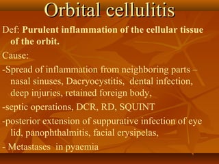 OOrrbbiittaall cceelllluulliittiiss 
Def: Purulent inflammation of the cellular tissue 
of the orbit. 
Cause: 
-Spread of inflammation from neighboring parts – 
nasal sinuses, Dacryocystitis, dental infection, 
deep injuries, retained foreign body, 
-septic operations, DCR, RD, SQUINT 
-posterior extension of suppurative infection of eye 
lid, panophthalmitis, facial erysipelas, 
- Metastases in pyaemia 
 