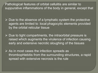 Pathological features of orbital cellulitis are similar to
suppurative inflammations of the body in general, except that
 Due to the absence of a lymphatic system the protective
agents are limited to local phagocytic elements provided
by the orbital reticular tissue
 Due to tight compartments, the intraorbital pressure is
raised which augments the virulence of infection causing
early and extensive necrotic sloughing of the tissues
 As in most cases the infection spreads as
thrombophlebitis from the surrounding structures, a rapid
spread with extensive necrosis is the rule
 