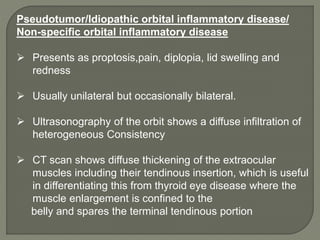 Pseudotumor/Idiopathic orbital inflammatory disease/
Non-specific orbital inflammatory disease
 Presents as proptosis,pain, diplopia, lid swelling and
redness
 Usually unilateral but occasionally bilateral.
 Ultrasonography of the orbit shows a diffuse infiltration of
heterogeneous Consistency
 CT scan shows diffuse thickening of the extraocular
muscles including their tendinous insertion, which is useful
in differentiating this from thyroid eye disease where the
muscle enlargement is confined to the
belly and spares the terminal tendinous portion
 