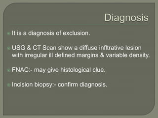  It is a diagnosis of exclusion.
 USG & CT Scan show a diffuse infltrative lesion
with irregular ill defined margins & variable density.
 FNAC:- may give histological clue.
 Incision biopsy:- confirm diagnosis.
 
